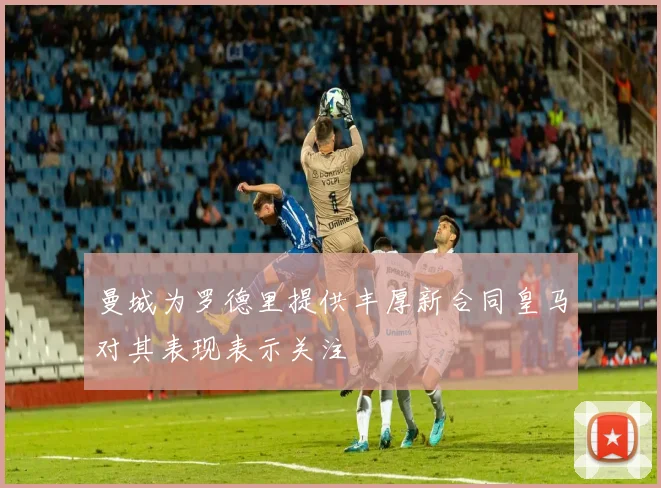 曼城为罗德里提供丰厚新合同皇马对其表现表示关注