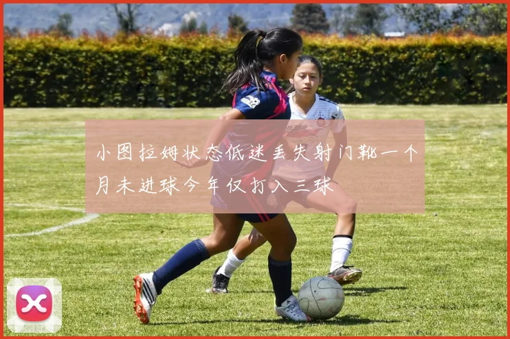 小图拉姆状态低迷丢失射门靴一个月未进球今年仅打入三球