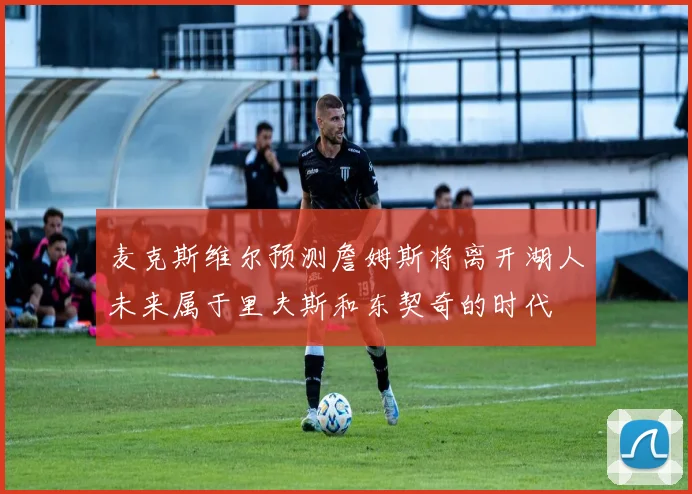 麦克斯维尔预测詹姆斯将离开湖人未来属于里夫斯和东契奇的时代