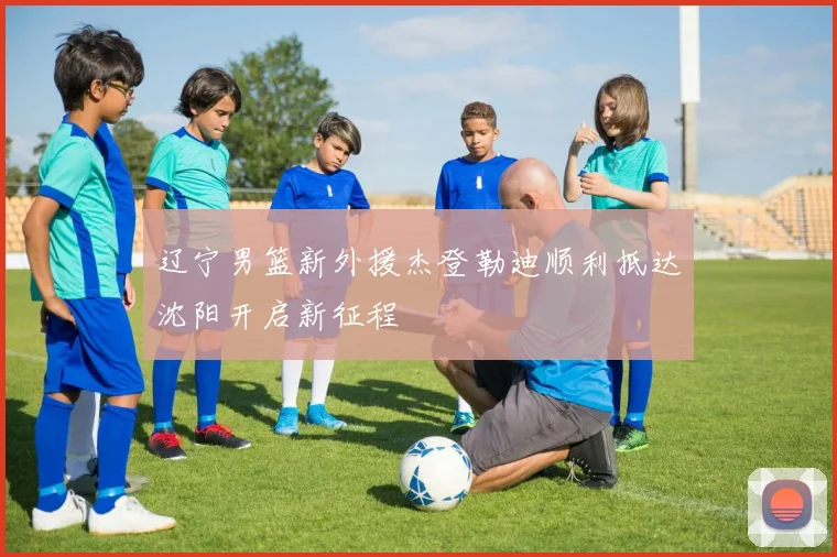 辽宁男篮新外援杰登勒迪顺利抵达沈阳开启新征程