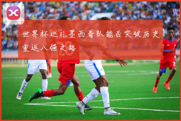 世界杯巡礼墨西哥队能否突破历史重返八强之路