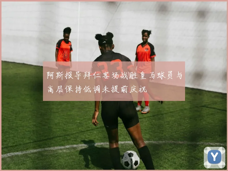 阿斯报导拜仁客场战胜皇马球员与高层保持低调未提前庆祝