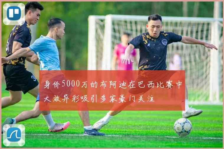 身价5000万的布阿迪在巴西比赛中大放异彩吸引多家豪门关注