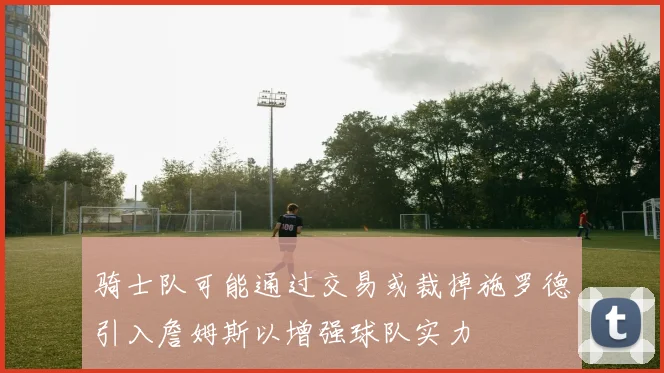 骑士队可能通过交易或裁掉施罗德引入詹姆斯以增强球队实力
