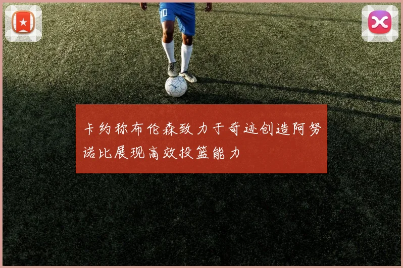 卡约称布伦森致力于奇迹创造阿努诺比展现高效投篮能力