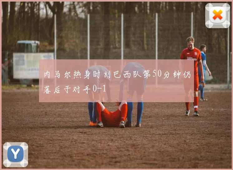 内马尔热身时刻巴西队第50分钟仍落后于对手0-1