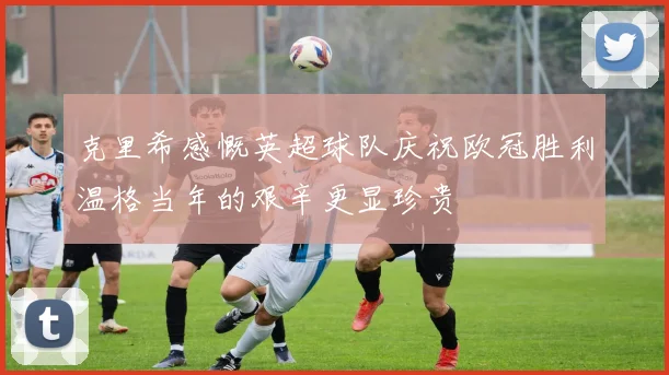 克里希感慨英超球队庆祝欧冠胜利温格当年的艰辛更显珍贵
