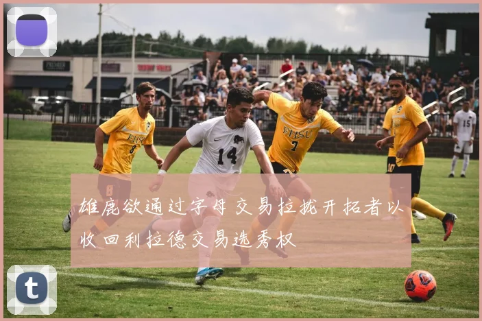 雄鹿欲通过字母交易拉拢开拓者以收回利拉德交易选秀权