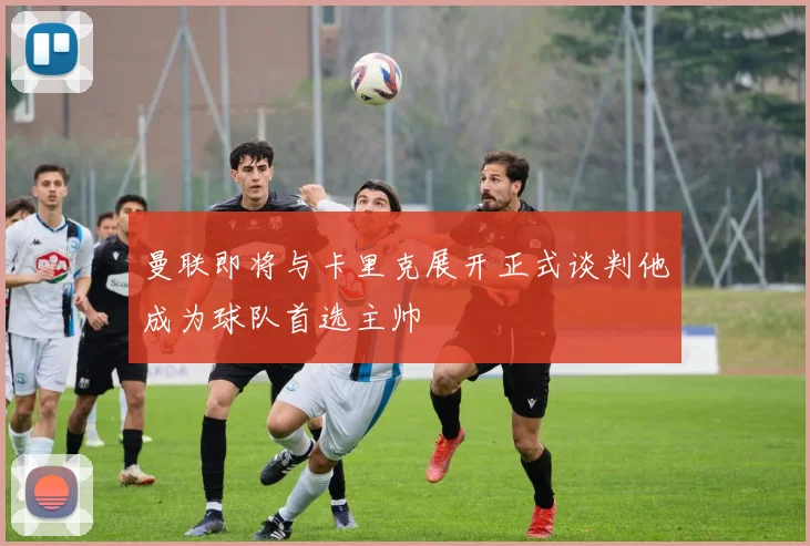 曼联即将与卡里克展开正式谈判他成为球队首选主帅