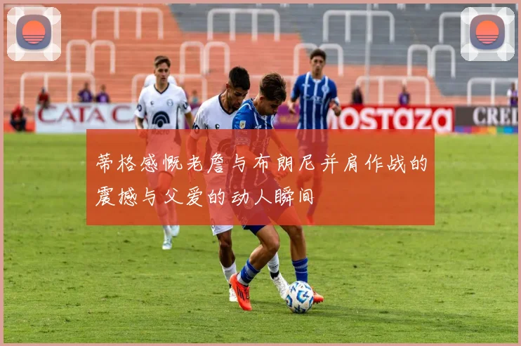 蒂格感慨老詹与布朗尼并肩作战的震撼与父爱的动人瞬间