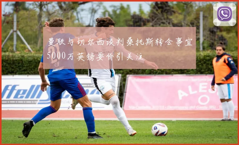 曼联与切尔西谈判桑托斯转会事宜5000万英镑要价引关注