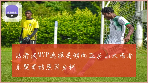 记者谈MVP选择更倾向亚历山大而非东契奇的原因分析