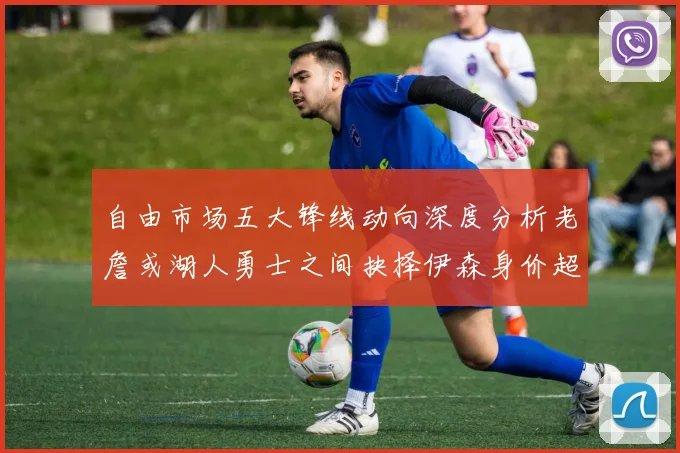 自由市场五大锋线动向深度分析老詹或湖人勇士之间抉择伊森身价超2000万