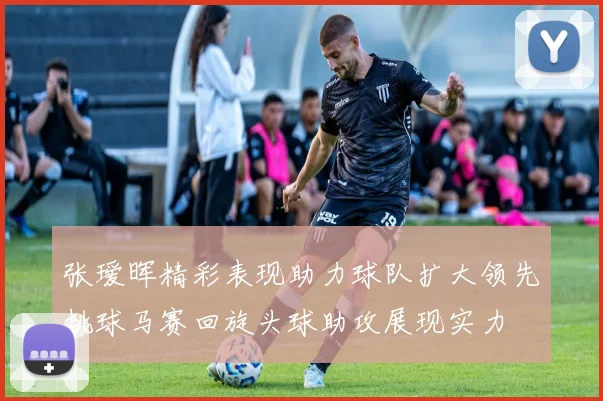 张瑷晖精彩表现助力球队扩大领先挑球马赛回旋头球助攻展现实力