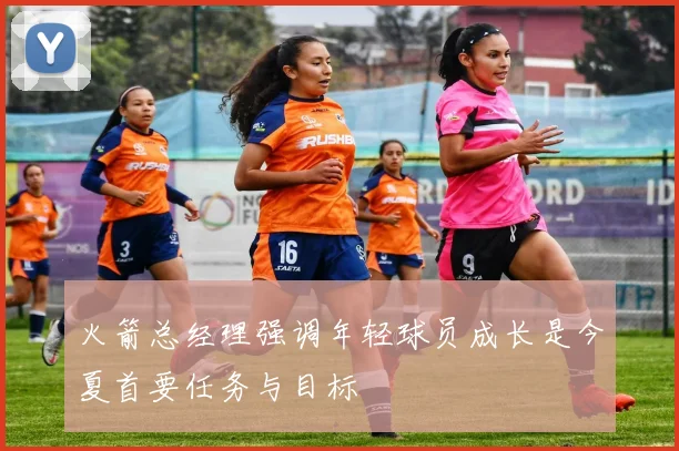 火箭总经理强调年轻球员成长是今夏首要任务与目标