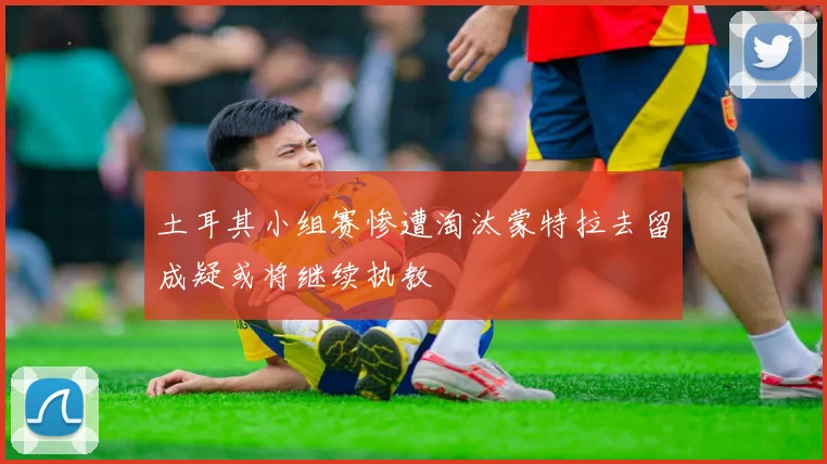 土耳其小组赛惨遭淘汰蒙特拉去留成疑或将继续执教