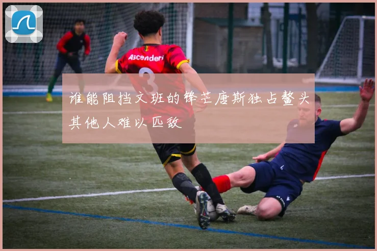 谁能阻挡文班的锋芒唐斯独占鳌头其他人难以匹敌