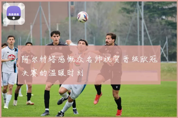阿尔特塔感慨众名帅祝贺晋级欧冠决赛的温暖时刻