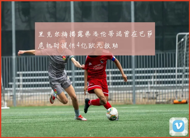 里克尔梅揭露弗洛伦蒂诺曾在巴萨危机时提供4亿欧元救助