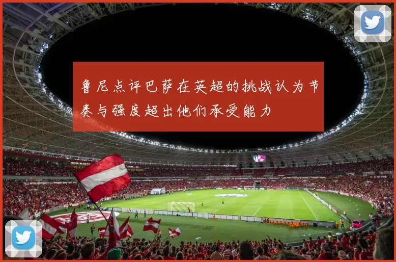 鲁尼点评巴萨在英超的挑战认为节奏与强度超出他们承受能力