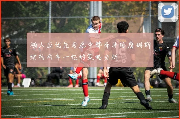 湖人应优先考虑中锋而非给詹姆斯续约两年一亿的策略分析