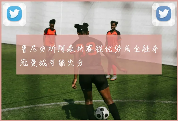 鲁尼分析阿森纳赛程优势或全胜夺冠曼城可能失分
