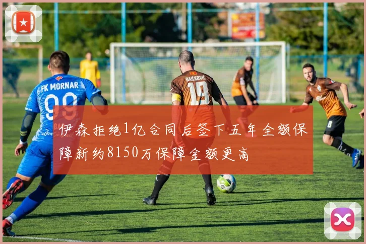 伊森拒绝1亿合同后签下五年全额保障新约8150万保障金额更高