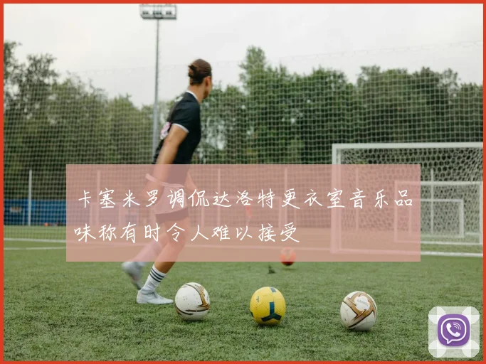 卡塞米罗调侃达洛特更衣室音乐品味称有时令人难以接受