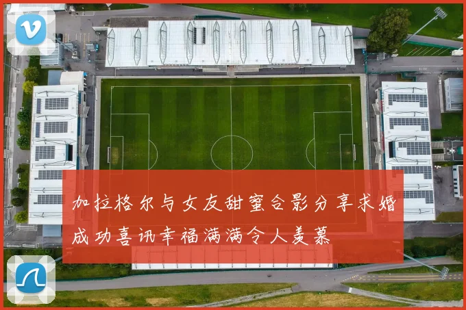 加拉格尔与女友甜蜜合影分享求婚成功喜讯幸福满满令人羡慕