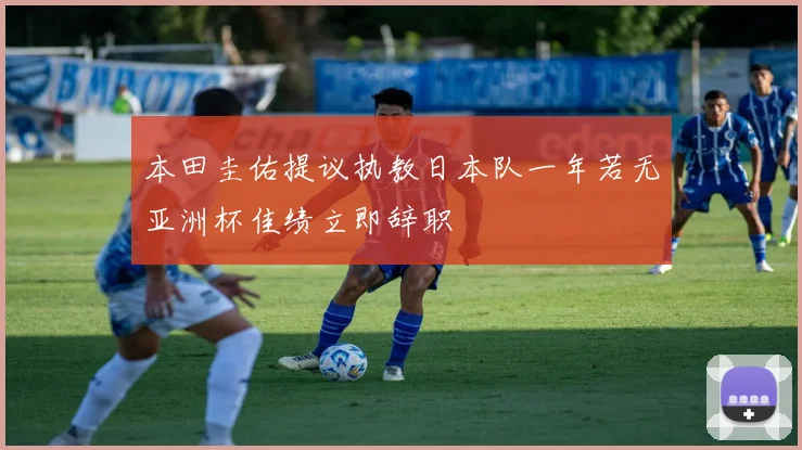 本田圭佑提议执教日本队一年若无亚洲杯佳绩立即辞职